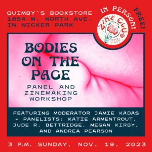 A red-and-blue infographic flyer, with an abstract image of a human body, and text that reads: “Zine Club Chicago: Bodies on the Page Panel and Zinemaking Workshop featuring moderator Jamie Kadas + panelists: Katie Armentrout, Jude R. Bettridge, Megan Kirby, and Andrea Pearson; 3 p.m. Sunday, Nov. 19, 2023; Quimby’s Bookstore, 1854 W. North Avenue in Wicker Park. Free! In Person!”