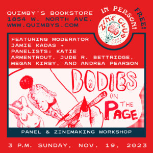 A red-and-blue infographic flyer, with a black-and-white drawing by Jude R. Bettridge of front and back views of two people’s nude bodies and lettering that reads “Bodies on the Page,” with flyer text that reads: “Zine Club Chicago: Panel and Zinemaking Workshop featuring moderator Jamie Kadas + panelists: Katie Armentrout, Jude R. Bettridge, Megan Kirby, and Andrea Pearson; 3 p.m. Sunday, Nov. 19, 2023; Quimby’s Bookstore, 1854 W. North Avenue in Wicker Park. Free! In Person!”