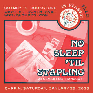 A blue-and-red flyer with the image of a person's hands holding a pen while writing in a notebook on a table that also holds a pair of glasses, cup of coffee, and several photos, with this text: "Zine Club Chicago: No Sleep 'Til Stapling Zinemaking Hangout!; 5-9 p.m. Saturday, January 25, 2025; Quimby's Bookstore, 1854 W. North Ave.; www.quimbys.com; Free!; In person!"