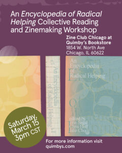 A colorful infographic flyer designed by Julie Cho that features the cover of the book “An Encyclopedia of Radical Helping”, with text that reads: “An Encyclopedia of Radical Helping Collective Reading and Zinemaking Workshop; Zine Club Chicago at Quimby’s Bookstore, 1854 W. North Ave., Chicago IL 60622; Saturday, March 15, 3pm CST; For more information visit quimbys.com”